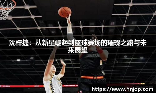 沈梓捷：从新星崛起到篮球赛场的璀璨之路与未来展望